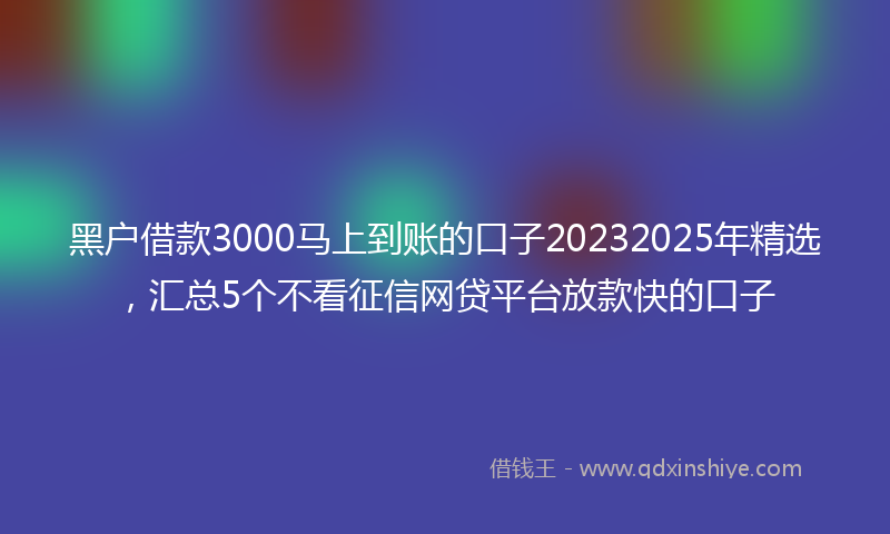 黑户借款3000马上到账的口子20232025年精选，汇总5个不看征信网贷平台放款快的口子