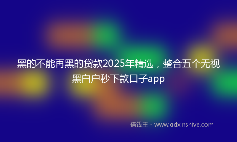 黑的不能再黑的贷款2025年精选，整合五个无视黑白户秒下款口子app