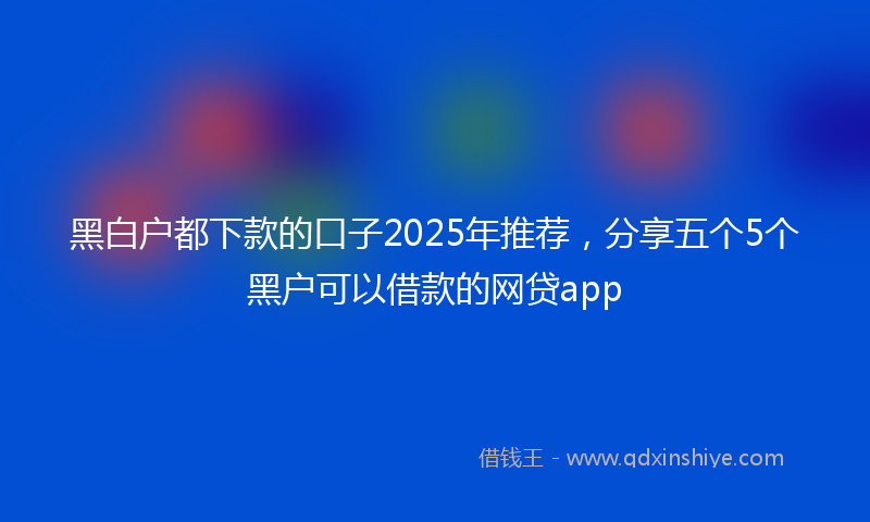 黑白户都下款的口子2025年推荐，分享五个5个黑户可以借款的网贷app
