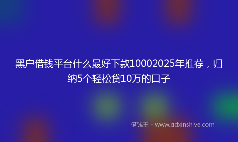 黑户借钱平台什么最好下款10002025年推荐，归纳5个轻松贷10万的口子