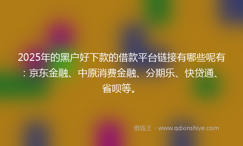 2025年的黑户好下款的借款平台链接有哪些呢有：京东金融、中原消费金融、分期乐、快贷通、省呗等。