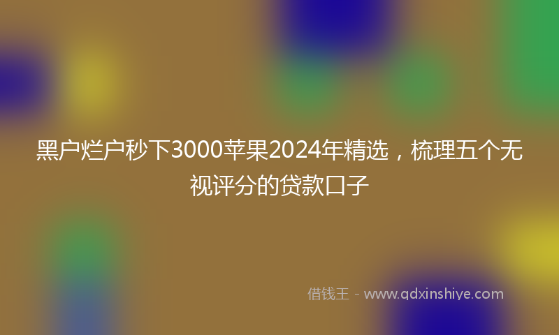 黑户烂户秒下3000苹果2024年精选，梳理五个无视评分的贷款口子