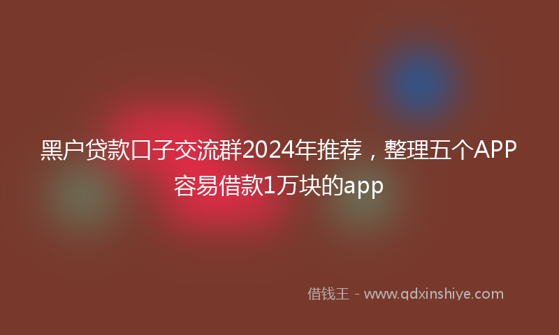 黑户贷款口子交流群2024年推荐，整理五个APP容易借款1万块的app
