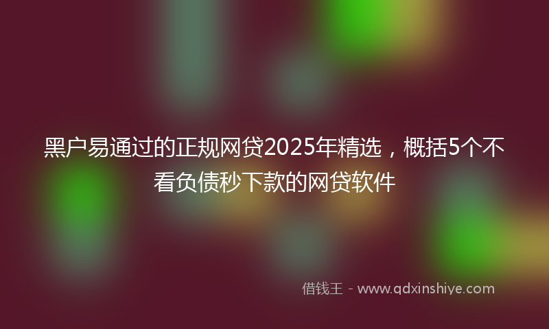 黑户易通过的正规网贷2025年精选，概括5个不看负债秒下款的网贷软件