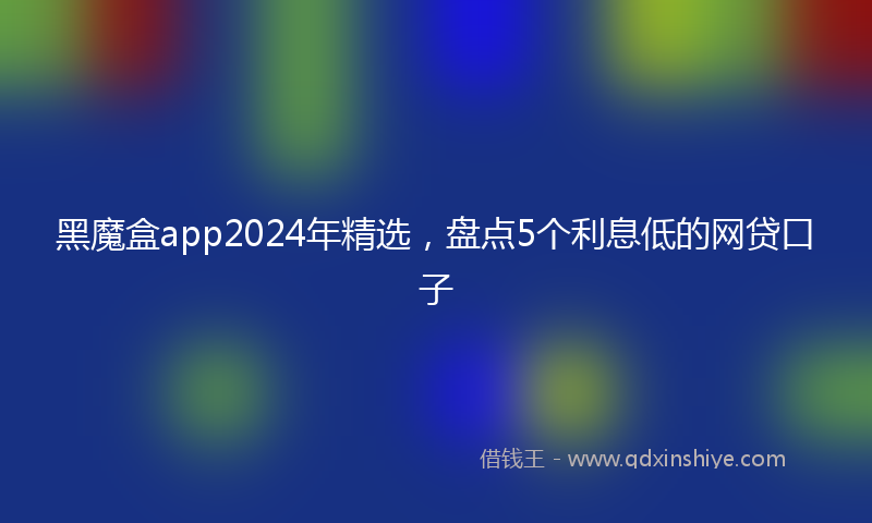 黑魔盒app2024年精选，盘点5个利息低的网贷口子