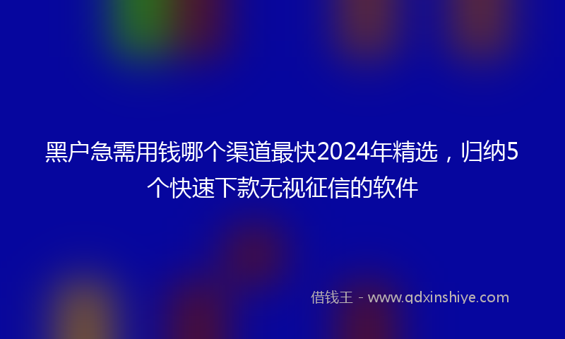 黑户急需用钱哪个渠道最快2024年精选,归纳5个快速下款无视征信的软件