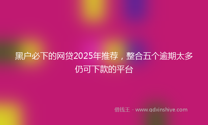 黑户必下的网贷2025年推荐，整合五个逾期太多仍可下款的平台