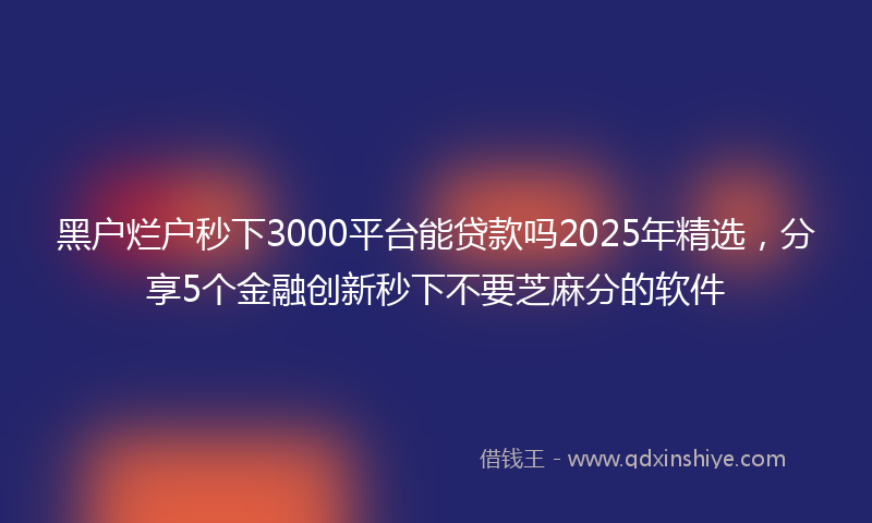 黑户烂户秒下3000平台能贷款吗2025年精选，分享5个金融创新秒下不要芝麻分的软件