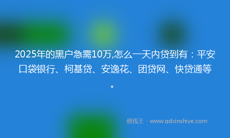 2025年的黑户急需10万,怎么一天内贷到有：平安口袋银行、柯基贷、安逸花、团贷网、快贷通等。