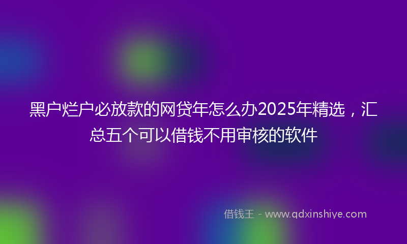 黑户烂户必放款的网贷年怎么办2025年精选，汇总五个可以借钱不用审核的软件