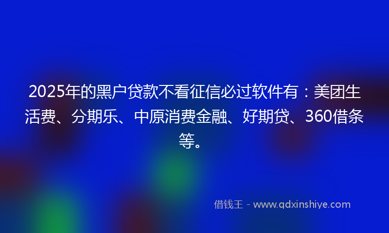 2025年的黑户贷款不看征信必过软件有：美团生活费、分期乐、中原消费金融、好期贷、360借条等。