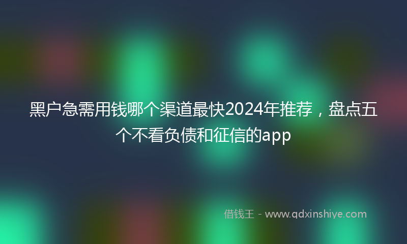 黑户急需用钱哪个渠道最快2024年推荐，盘点五个不看负债和征信的app