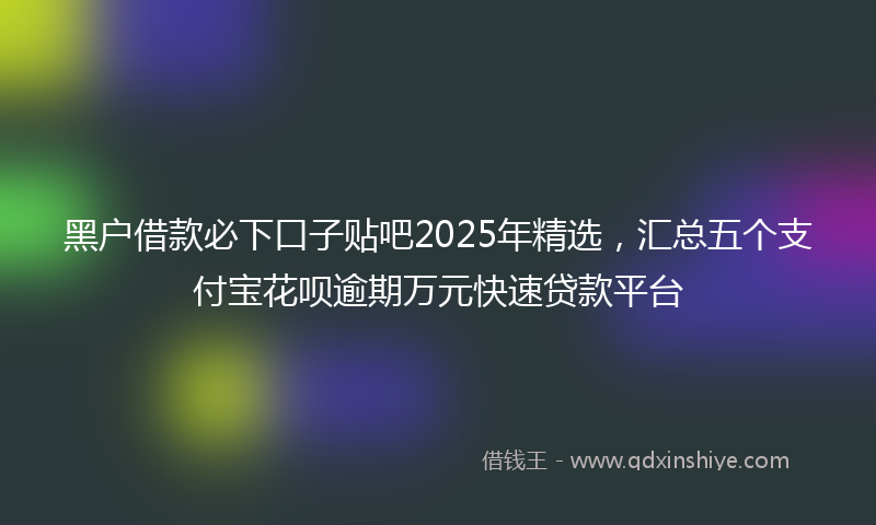 黑户借款必下口子贴吧2025年精选，汇总五个支付宝花呗逾期万元快速贷款平台