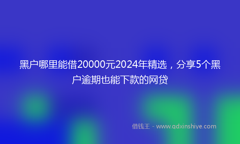 黑户哪里能借20000元2024年精选，分享5个黑户逾期也能下款的网贷