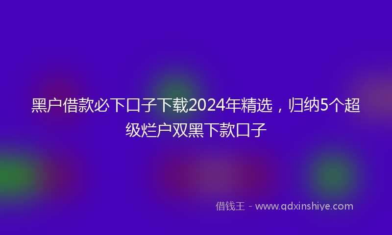 黑户借款必下口子下载2024年精选，归纳5个超级烂户双黑下款口子