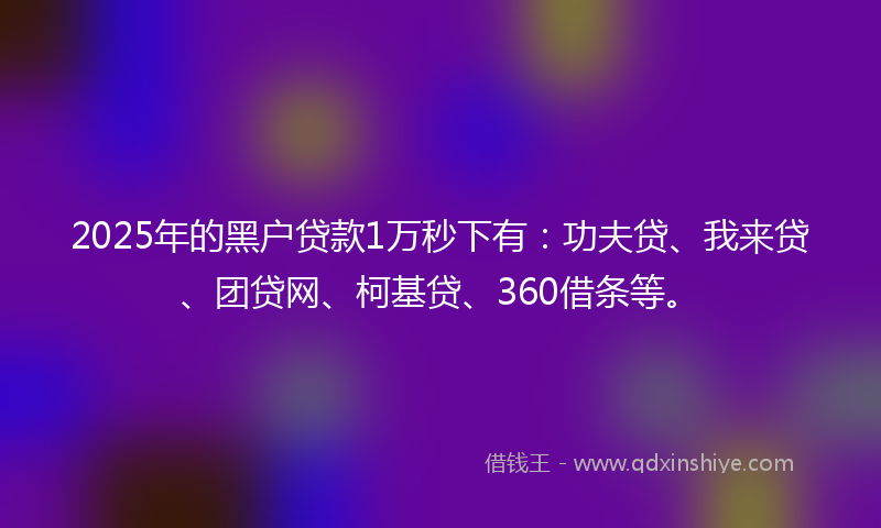 2025年的黑户贷款1万秒下有：功夫贷、我来贷、团贷网、柯基贷、360借条等。