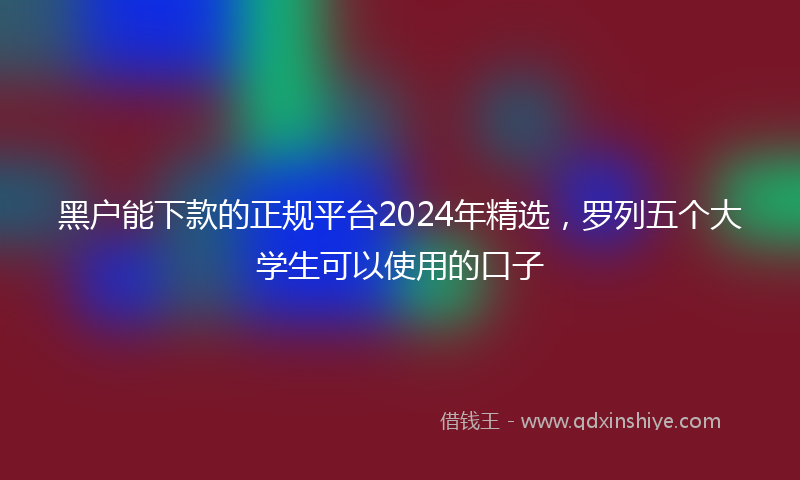 黑户能下款的正规平台2024年精选，罗列五个大学生可以使用的口子