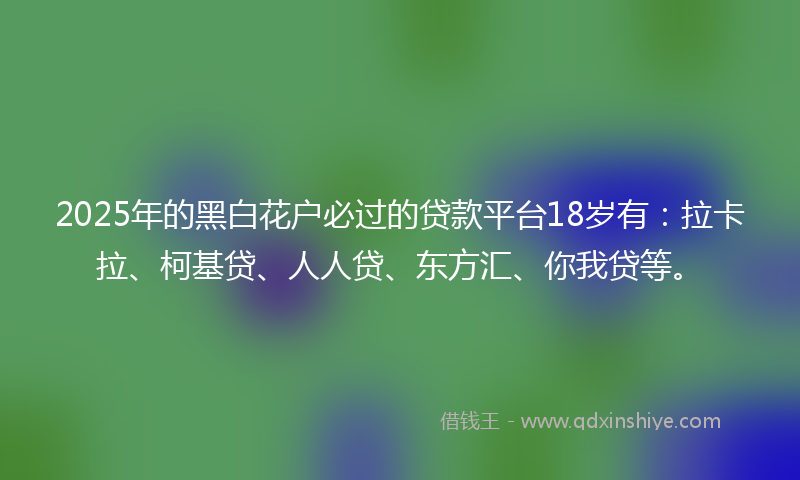 2025年的黑白花户必过的贷款平台18岁有：拉卡拉、柯基贷、人人贷、东方汇、你我贷等。
