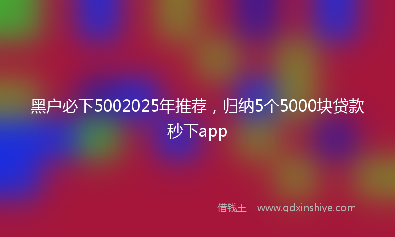 黑户必下5002025年推荐，归纳5个5000块贷款秒下app