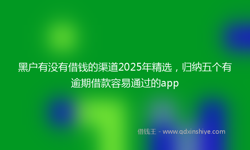 黑户有没有借钱的渠道2025年精选，归纳五个有逾期借款容易通过的app