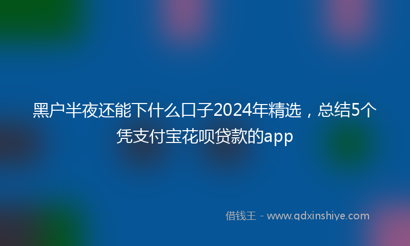 黑户半夜还能下什么口子2024年精选，总结5个凭支付宝花呗贷款的app