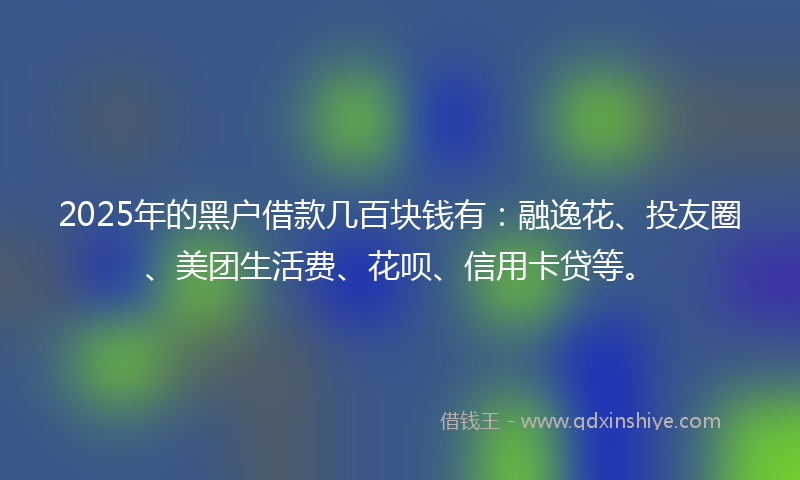 2025年的黑户借款几百块钱有：融逸花、投友圈、美团生活费、花呗、信用卡贷等。
