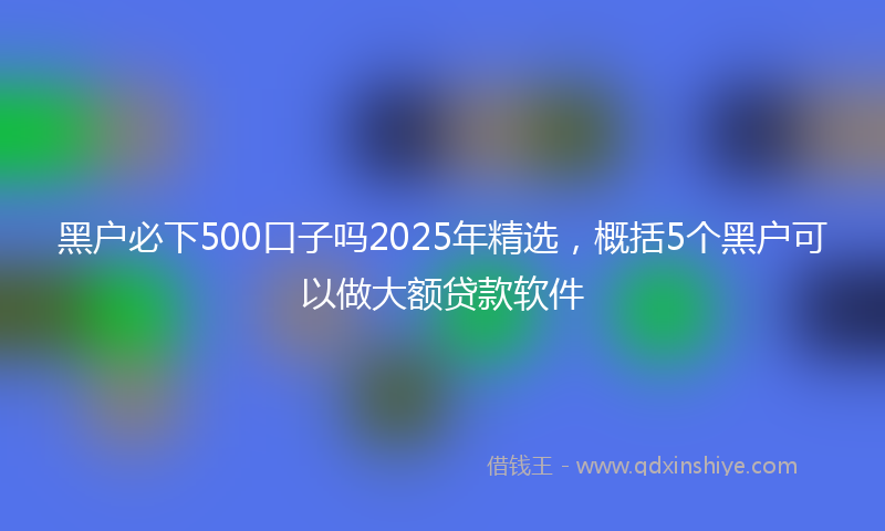 黑户必下500口子吗2025年精选，概括5个黑户可以做大额贷款软件