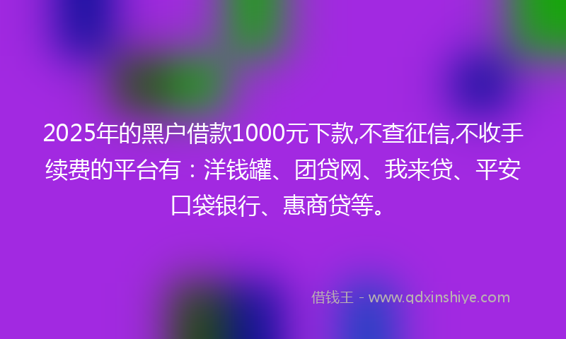2025年的黑户借款1000元下款,不查征信,不收手续费的平台有：洋钱罐、团贷网、我来贷、平安口袋银行、惠商贷等。