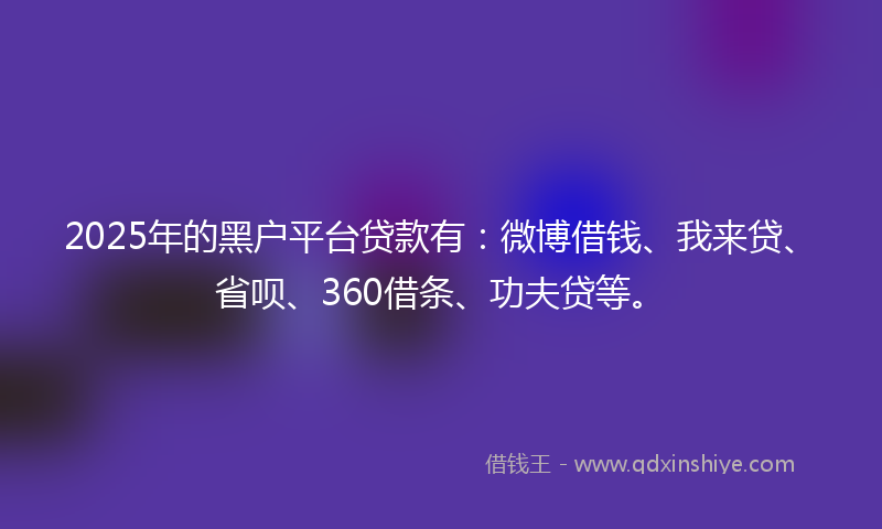 2025年的黑户平台贷款有：微博借钱、我来贷、省呗、360借条、功夫贷等。