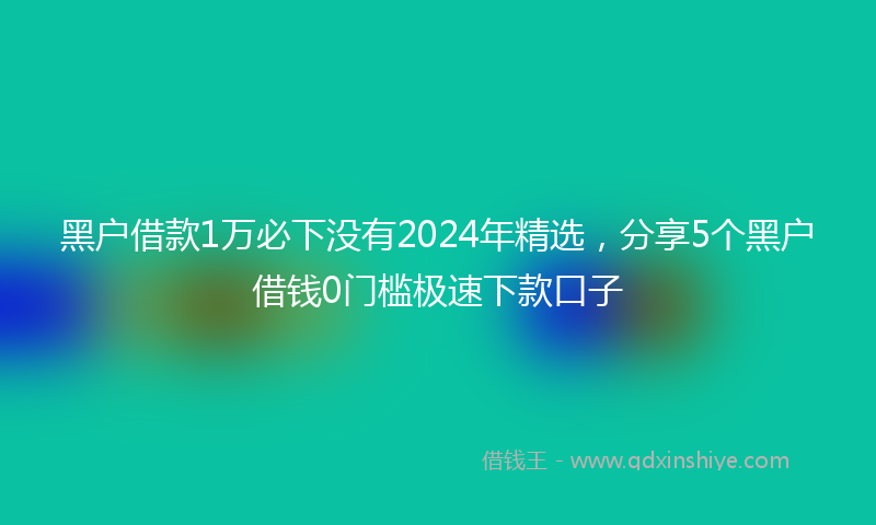黑户借款1万必下没有2024年精选，分享5个黑户借钱0门槛极速下款口子