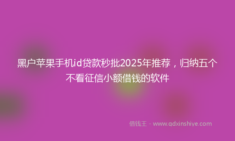 黑户苹果手机id贷款秒批2025年推荐，归纳五个不看征信小额借钱的软件