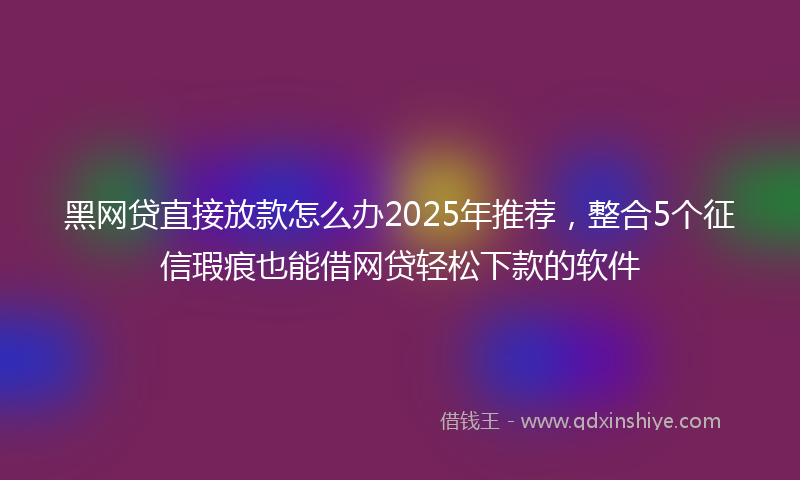 黑网贷直接放款怎么办2025年推荐，整合5个征信瑕疵也能借网贷轻松下款的软件