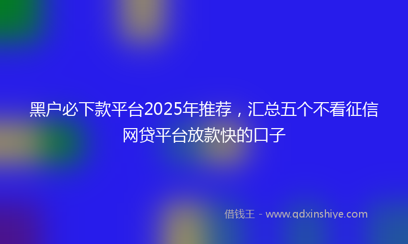 黑户必下款平台2025年推荐，汇总五个不看征信网贷平台放款快的口子