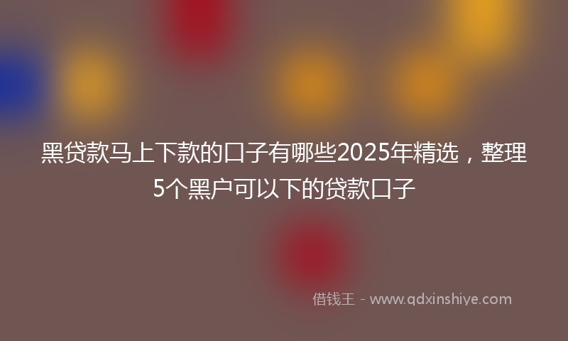 黑贷款马上下款的口子有哪些2025年精选，整理5个黑户可以下的贷款口子