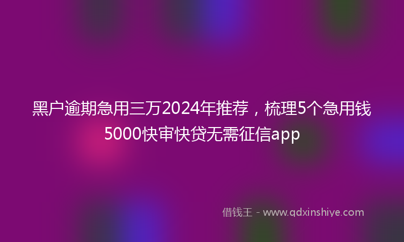 黑户逾期急用三万2024年推荐，梳理5个急用钱5000快审快贷无需征信app