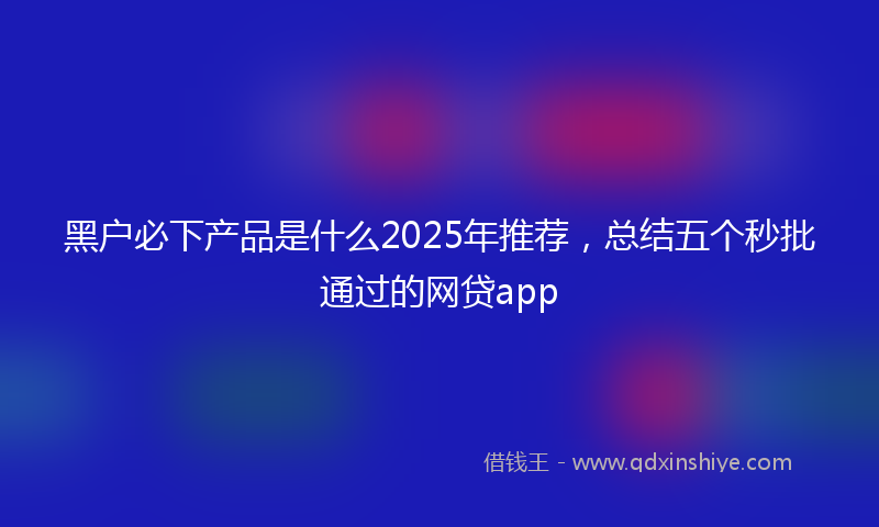 黑户必下产品是什么2025年推荐，总结五个秒批通过的网贷app