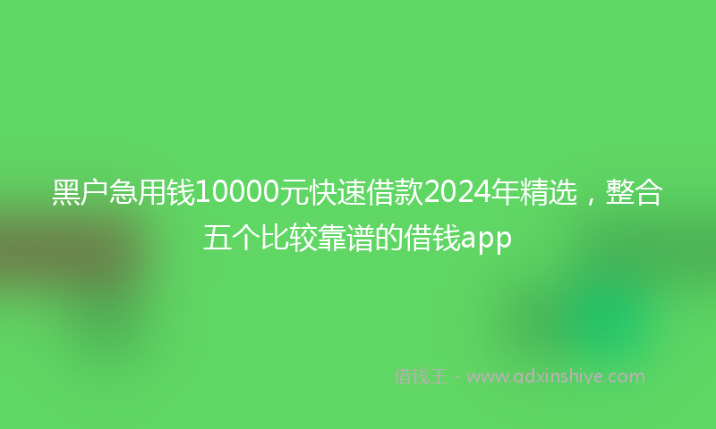黑户急用钱10000元快速借款2024年精选，整合五个比较靠谱的借钱app