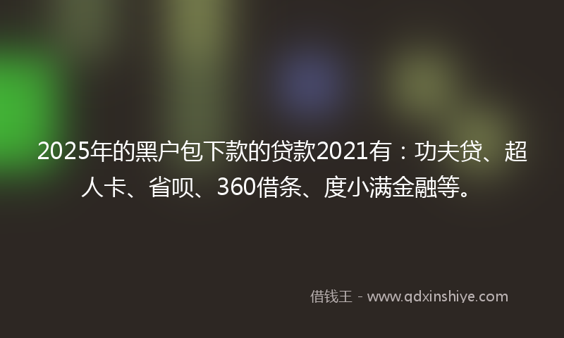 2025年的黑户包下款的贷款2021有：功夫贷、超人卡、省呗、360借条、度小满金融等。