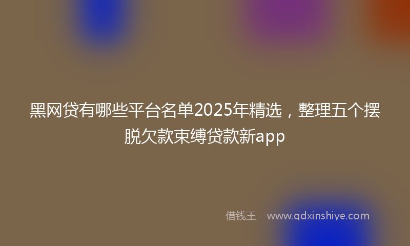 黑网贷有哪些平台名单2025年精选，整理五个摆脱欠款束缚贷款新app
