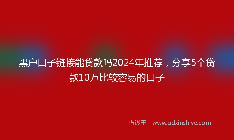 黑户口子链接能贷款吗2024年推荐，分享5个贷款10万比较容易的口子