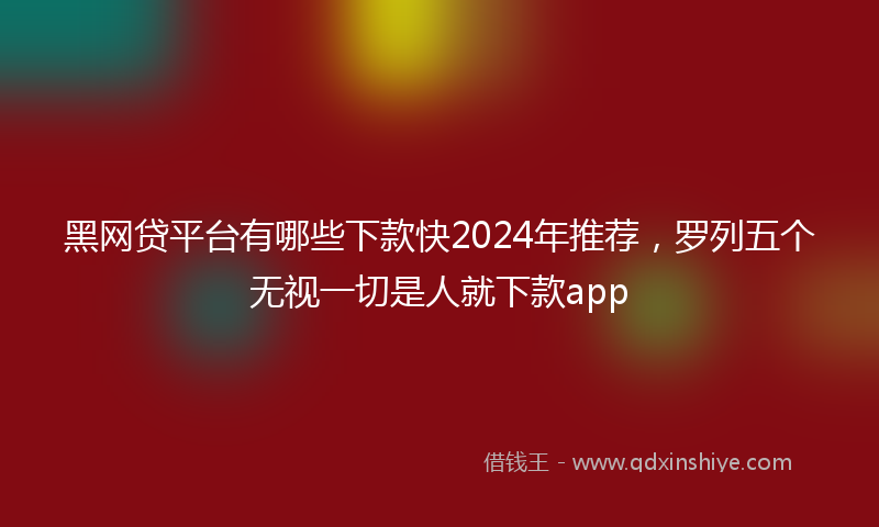 黑网贷平台有哪些下款快2024年推荐，罗列五个无视一切是人就下款app