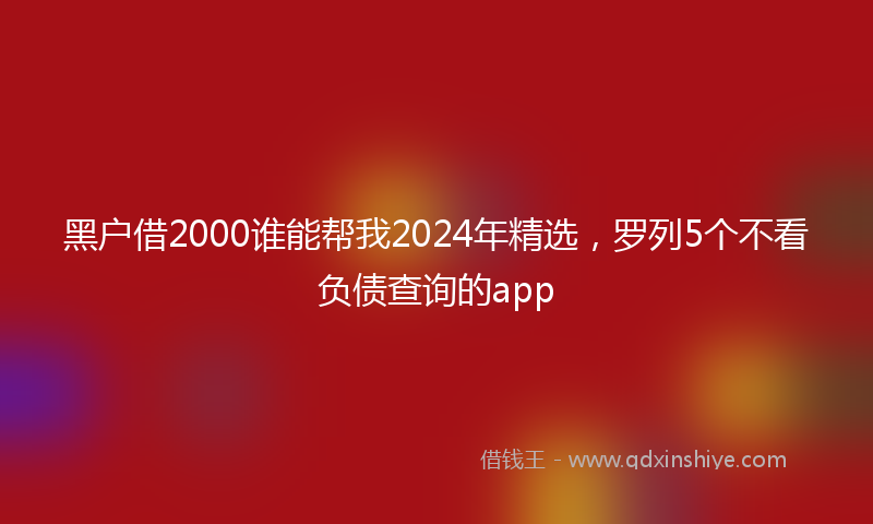 黑户借2000谁能帮我2024年精选，罗列5个不看负债查询的app