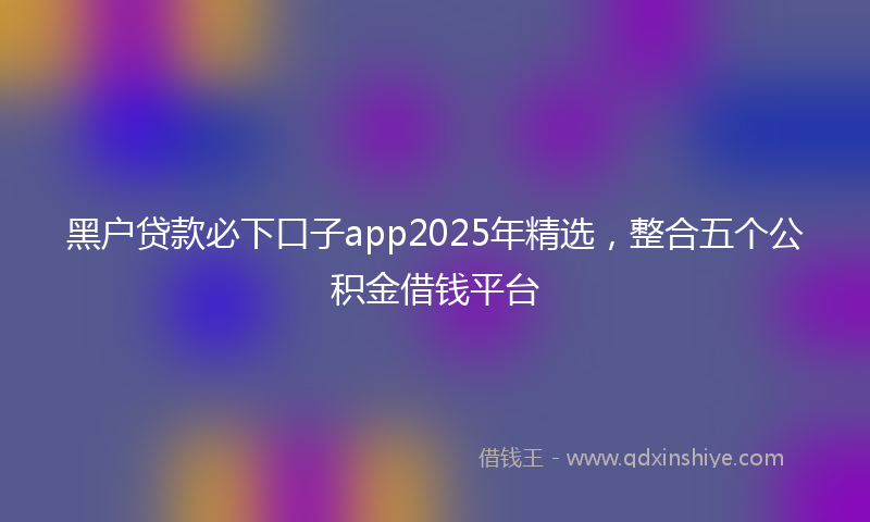 黑户贷款必下口子app2025年精选，整合五个公积金借钱平台