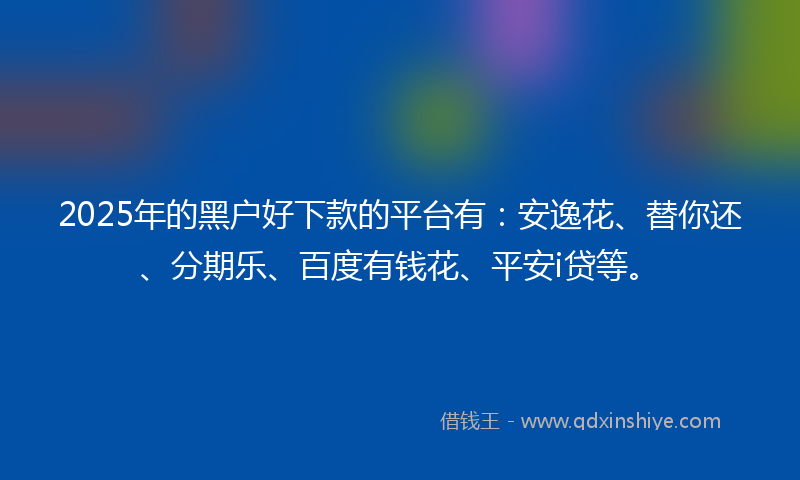 2025年的黑户好下款的平台有：安逸花、替你还、分期乐、百度有钱花、平安i贷等。