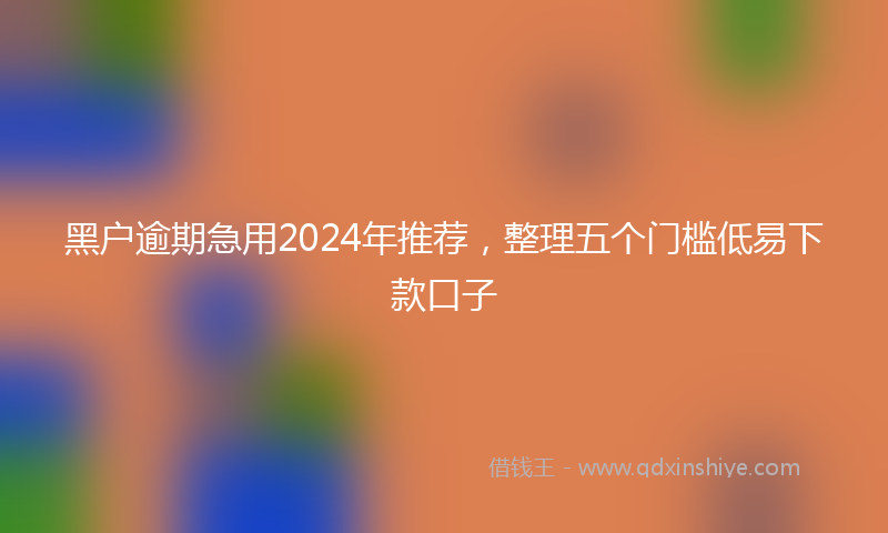 黑户逾期急用2024年推荐，整理五个门槛低易下款口子