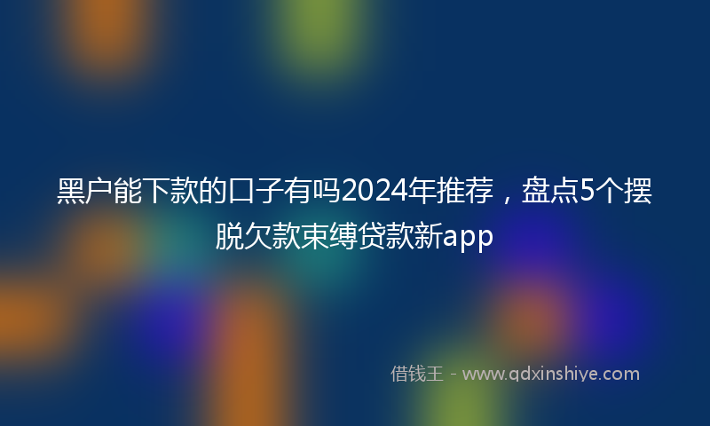黑户能下款的口子有吗2024年推荐，盘点5个摆脱欠款束缚贷款新app