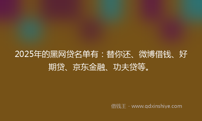 2025年的黑网贷名单有：替你还、微博借钱、好期贷、京东金融、功夫贷等。