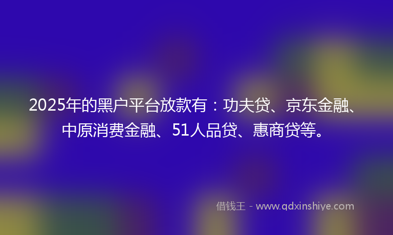 2025年的黑户平台放款有：功夫贷、京东金融、中原消费金融、51人品贷、惠商贷等。