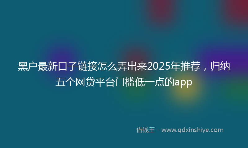 黑户最新口子链接怎么弄出来2025年推荐，归纳五个网贷平台门槛低一点的app