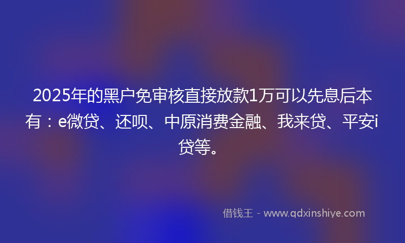 2025年的黑户免审核直接放款1万可以先息后本有：e微贷、还呗、中原消费金融、我来贷、平安i贷等。